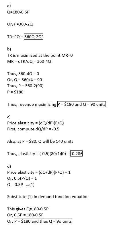 a) Q 180-0.5P Or, P-360-2Q TR-PQ 3600-2Q b) TR is maximized at the point MR-0 MR dTR/dQ 360-4Q Thus, 360-4Q 0 Or, Q 360/4 90 Thus, P 360-2(90) P $180 Thus, revenue maximizing P $180 and Q 90 units c) Price elasticity (dO/dP) (P/a) First, compute dQ/dP -0.5 Also, at P - $80, Q will be 140 units Thus, elasticity-(-0.5)(80/140-+0.289 d) Price elasticity (dQ/dP)(P/Q) 1 Or, 0.5(P/Q) 1 Substitute (1) in demand function equation This gives Q-180-0.5P Or, 0.5P 180-0.5P Or, P $180 and thus Q 9o units