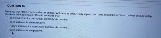 QUESTION 16 Ben says that an increase in the tax on beer will raise its price. Holly argues that taxes should be increased