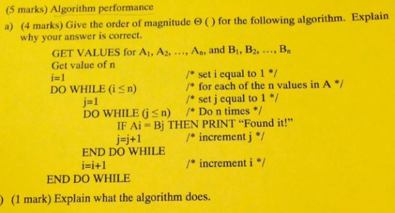 (5 marks) Algorithm performance Explain a) (4 marks) Give the order of magnitude e Ofor the following algorithm. why your answer is correct. GET VALUES for A1, A2, ...3 An, and B1, B Bn Get value of n set i equal to 1 i 1 for each of the n values in A DO WHILE (is n) set j equal to 1 i 1 DO WHILE G S n) Do n times IF Ai Bj THEN PRINT Found it! increment j j j+1 END DO WHILE increment i END DO WHILE (1 mark) Explain what the algorithm does.