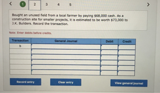 2 4 Bought an unused field from a local farmer by paying $68,000 cash. As a construction site for smaller projects, it is estimated to be worth $73,000 to J.K. Builders. Record the transaction. Note: Enter debits before credits. Transaction General Journal Debit Credit Record entry Clear entry View general journal