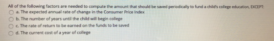 All of the following factors are needed to compute the amount that should be saved periodically to fund a childs college edu