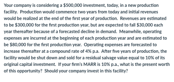 Your company is considering a $500,000 investment, today, in a new production facility. Production would commence two years f