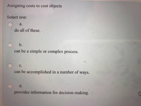 Assigning costs to cost objects Select one: a. do all of these. b. can be a simple or complex process. C. can be accomplished in a number of ways. d. provides information for decision making.