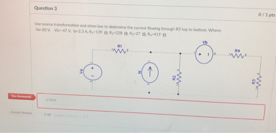Question 3 0/ 1 pts Use source transformation and ohms law to determine the current flowing through R3 top to bottom. Where: Vb R1 R4 1.9346 Correct Aswer 0 0.48m