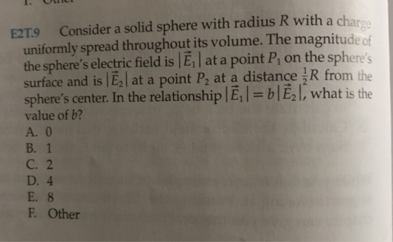 E2T9 Consider a solid sphere with radius R with a charge uniformly spread throughout its volume. The magnitude of the spheres electric field is E1 at a point P1 on the spheres surface and is lE2| at a point P2 at a distance jR from the spheres center. In the relationshiplE,l-blE,L, what is the value of b? A. 0 B. 1 C. 2 D. 4 F. Other