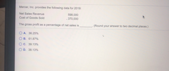 Mercer, Inc. provides the following data for 2019: Net Sales Revenue Cost of Goods Sold 598,000 - 370,000 The gross profit as