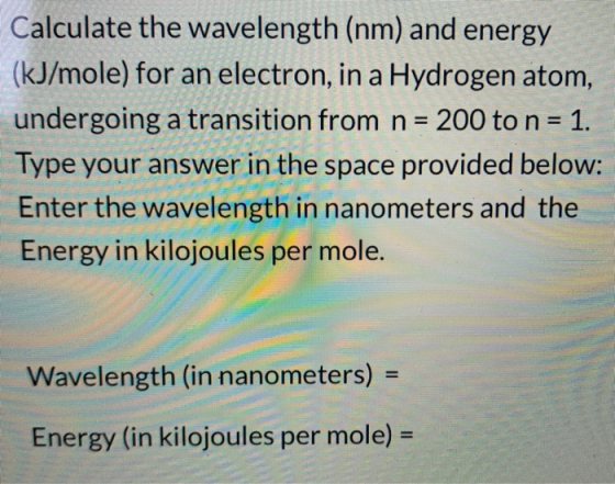 Calculate the wavelength (nm) and energy (kJ/mole) for an electron, in a Hydrogen atom, undergoing a transition from n = 200