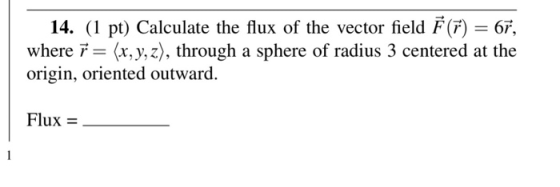 14. (1 pt) Calculate the flux of the vector field = 6r. where ř = (x, y, z), through a sphere of radius 3 centered at the ori