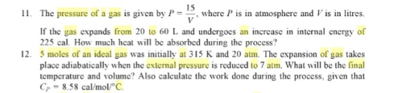 I1. The pressure of a gas is given by Pwhere P is in atmosphere and V is in litres. If the gas expands from 20 to 60 L and undergocs an increase in internal energy of 225 cal. How much hcat will be absorbed during the process? 12. 5 moles of an ideal gas was initially at 315 K and 20 atm. The expansion of gas takes place adiabatically when the external pressure is reduced to 7 atm. What will be the final temperature and volume? Also calculate the work done during the process, given that Cp -8.58 cal/mol/ C.