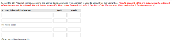 Record the 2017 journal entries, assuming the accrual basis assurance-type approach is used to account for the warranties. (Credit account titles are automatically indented when the amount is entered. Do not indent manually. If no entry is required, select No Entry for the account titles and enter 0 for the amounts.) Account Titles and Explanation Debit Credit (To record sales) To accrue outstanding warranty)