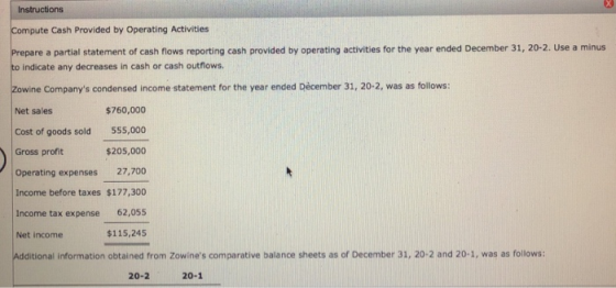 Instructions Compute Cash Provided by Operating Activities Prepare a partial statement of cash flows reporting cash provided by operating activities for the year ended December 31, 20-2. Use a minus to indicate any decreases in cash or cash outflows Zowine Companys condensed income statement for the year ended Dêcember 31, 20-2, was as follows: Net sales Cost of goods sold 555,000 Gross profit Operating expenses 27,700 Income before taxes $177,300 Income tax expense 62,055 Net income Additional information obtained from Zowines comparative balance sheets as of December 31, 20-2 and 20-1, was as follows: $760,000 $205,000 $115,245 20-2 20-1
