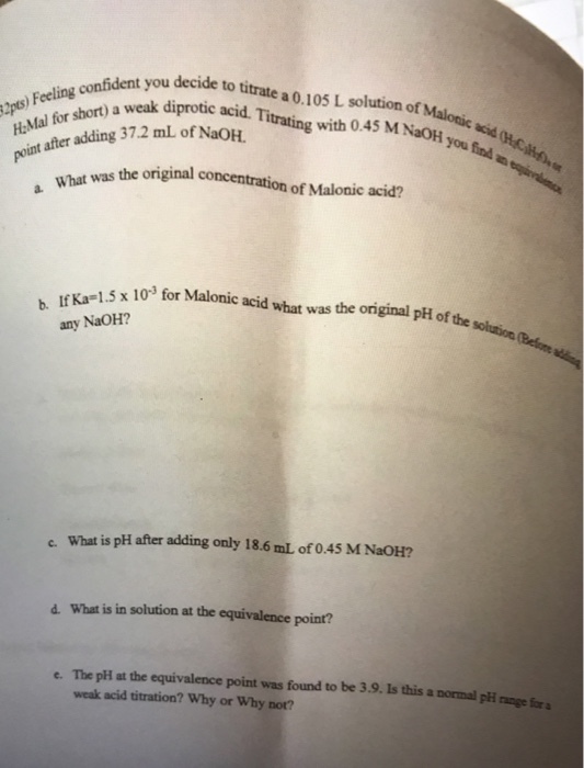 fident you decide to titrate a 0.10s L solution of Malotic ngak diprotic acid. Titrating with 045 M NaOH o e after adding 37.2 ml of NaOH Fee H-Mal for with 0.45 M NaOH you was the original concentration of Malonic acid? 1.5 x 10 for Malonic acid what was the original pH of the b IfKa 1.5x 10 for any NaOH? What is pH after adding only 18.6 mL of 0.45 M NaOH? e. d. What is in solution at the equivalence point? e. The pH at the equivalence point was found to be 3.9. Is this a normal pli nange fora weak acid titration? Why or Why not?