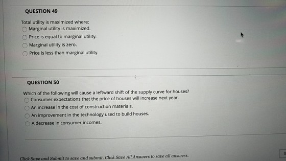 QUESTION 49 Total utility is maximized where: O Marginal utility is maximized. O Price is equal to marginal utility O Marginal utility is zero. O Price is less than marginal utility. QUESTION 50 Which of the following will cause a leftward shift of the supply curve for houses? O Consumer expectations that the price of houses will increase next year OAn increase in the cost of construction materials. O An improvement in the technology used to build houses. ° A decrease in consumer incomes. Click Save and Submit to save and submit. Click Save All Answers to save all answers.