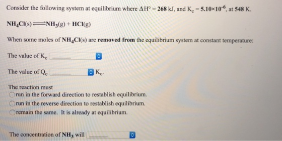 Consider the following system at equilibrium where A1°-268 kJ, and Ke-5.10x10-6, at 548 K. NH4CI(s)NH(g+HCI(g) When some moles of NH4CI(s) are removed from the equilibrium system at constant temperature: The value of Kc The value of Qc Kc The reaction must Orun in the forward direction to restablish equilibrium. Orun in the reverse direction to restablish equilibrium. ○remain the same. It is already at equilibrium. The concentration of NH will
