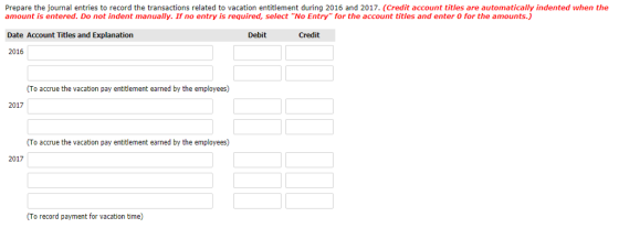 Prepare the journal entries to record the transactions related to vacation entitlement during 2016 and 2017. (Credit account titles are automatically indented when the amount is entered. Do not indent manually. If no entry is required, select No Entry for the account titles and enter O for the amounts) Date Account Titles and Explanation 2016 Debit Credit (To accrue the vacation pay entitlement earned by the employees) 2017 (To accrue the vacation pay entitlement earned by the employees) 2017 (To record payment for vacation time)