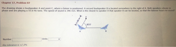 Chapter 17, Problem 07 The drawing shows a loudspeaker A and point C, where a listeer is positioned. A second loudspeaker B is located somewhere to the right of A. Both speakers vibrate in phase and are playing a 55.6-Hz tone. The speed of sound is 346 m/s. What is the closest to speaker A that speaker B can be located, so that the listener hears no sound? 600 Numbe Units the tolerance is +/-296