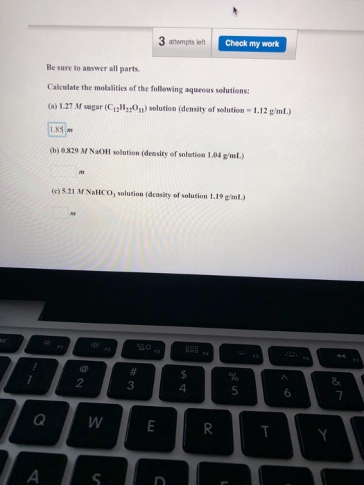 3 attempts left Check my work Be sure to answer all parts. Calculate the molalities of the following aqueous solutions: (a) 127 M sugar (CiHOn) solution (density of solution 1.12 g/mL) 1.85 (b) 0.829 M NaOH solution (density of solution 1.04 g/mL (c) 5.21 M NaHCO solution (density of solution 1.19 g/mL) 2 3 4