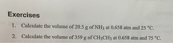 Exercises 1. Calculate the volume of 20.5 g of NH3 at 0.658 atm and 25 °C. 2. Calculate the volume of 359 g of CH3CH3 at 0.65