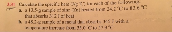 Calculate the specific heat oC) for of the following: each 3.31 a. a 13.5-g sample of zinc (zn) heated from 24.2 83.6 C that absorbs 312 J of heat b. a 48.2-g sample of a metal that absorbs 345 J with a temperature increase from 35.0 °C to 57.9 °C