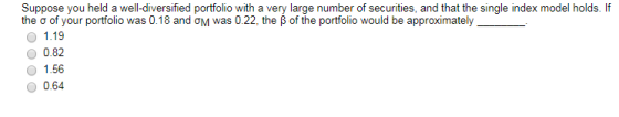 Suppose you held a well-diversified portfolio with a very large number of securities, and that the single index model holds. If the ? of your portfolio was 0.18 and ?M was 0.22, the ? of the portfolio would be approximately 1.19 0.82 1.56 0.64