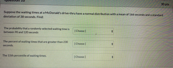 पप 30 pts Suppose the waiting times at a McDonalds drive-thru have a normal distribution with a mean of 166 seconds and a st