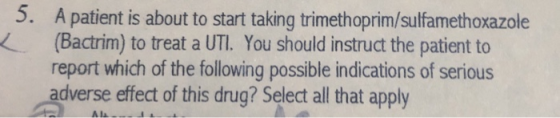 5. A patient is about to start taking trimethoprim/sulfamethoxazole (Bactrim) to treat a UTI. You should instruct the patient to report which of the following possible indications of serious adverse effect of this drug? Select all that apply