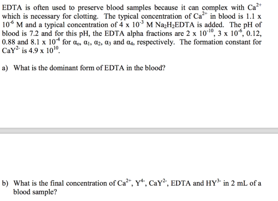 2+ EDTA is often used to preserve blood samples because it can complex with Ca which is necessary for clotting. The typical concentration of Ca2 in blood is 1.1 x 10° M and a typical concentration of 4 x 10 M Na2H2EDTA is added. The pH of blood is 7.2 and for this pH, the EDTA alpha fractions are 2 x 1010, 3 x 10, 0.12, 0.88 and 8.1 x 10-4 for α0, α1, α2, α3 and α4, respectively. The formation constant for CaY2 is 4.9 x 1010 a) What is the dominant form of EDTA in the blood? b) What is the final concentration of Ca2*, Y*, CaY2, EDTA and HY3 in 2 mL of a blood sample?