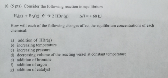 10. (5 pts) Consider the following reaction in equilibrium H2(g) + Brz(g) → 2 HBr (g) AH = + 68 kJ How will each of the follo