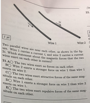 (in 22. 2i l pt Two parallel wires are 2i which statement about Wire 2 ( Wire 1 re 1 carricee hear each other, as shown in the fig- ut , and wire 2 carries a current the magnetic forces that the two other wires exert on each other is correct? 21 AO The two wires exert no forces on each othet 1 exerts on wire 2. exerts a stronger force on wire 1 than wire CO The two wires exert attractive forces of the sait nitude on each other ire 2 DO Wi exerts on wire 1. re 1 exerts a stronger force on wire 2 than w nitude on each other. wires exert repulsive forces of the same mag