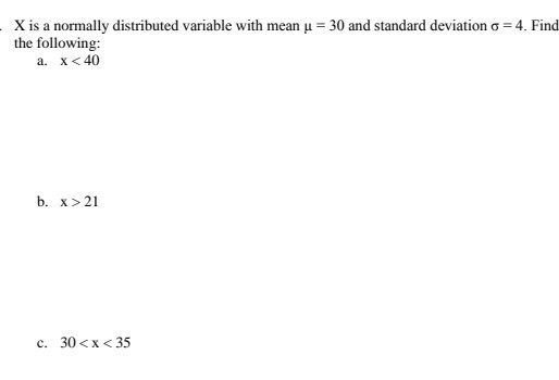 X is a normally distributed variable with mean u = 30 and standard deviation o = 4. Find the following: a. x <40 b. x > 21 c.