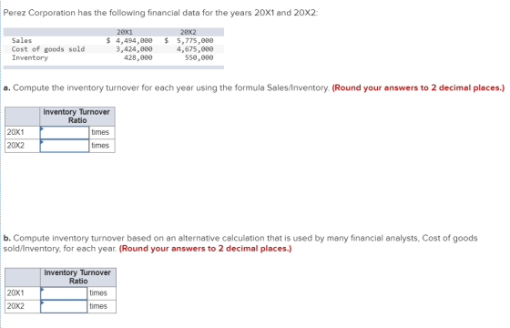 Perez Corporation has the following financial data for the years 20X1 and 20X2: 20x1 20X2 Sales Cost of goods sold Inventory 4,494,000 5,775,000 4,675,00e 550,000 3,424,00e 428,000 a. Compute the inventory turnover for each year using the formula Sales/Inventory. (Round your answers to 2 decimal places.) Inventory Turnover times times Ratio 20X1 20X2 b. Compute inventory turnover based on an alternative calculation that is used by many financial analysts, Cost of goods sold/Inventory for each year. (Round your answers to 2 decimal places.) Inventory Turnover Ratio 20X1 times 20X2 times