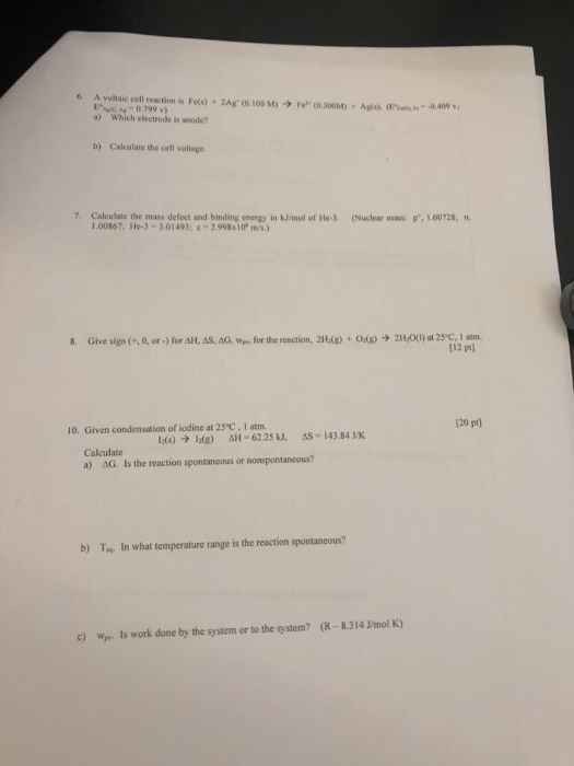 6. A voltlaic ell reastion is Feo) 2Ag (0.100 M).300M) 0.799 v) Agts), (. -0.409 v a) Which electrode is anode? b) Calculate the cell voltage 7. Calculate the mass defect and binding energy in kJ/mol of He-3. Nuclear mass: . 1.0728 1.00867, lle-3-301493; c 2.998x10 mis.) 8. Give sign (.. ?, or .) for ??-AS, ??. wr., for the reaction, 2Hdg) + Odg)-> 2H001) at 2sc. I am 112 pt) 20 pt 10. Given condensation of iodine at 25°C, 1 atm. Calculate a) AG. Is the reaction spontaneous or nonspontaneous? b) Ta In what temperature range is the reaction spontaneous? c) We Is work done by the system or to the system? (R-8.314 J/mol K)