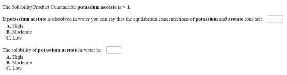 The Solubility Product Constant for potassium acetate is > 1. If potassium acetate is dissolved in water you can say that the