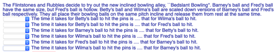 The Flintstones and Rubbles decide to try out the new inclined bowling alley, Bedslant Bowling. Barneys ball and Freds ball have the same size, but Freds ball is hollow. Bettys ball and Wilmas ball are scaled down versions of Barneys ball and Freds ball respectively. They all place their bowling balls on the same pitch incline and release them from rest at the same time The time it takes for Bettys ball to hit the pins is that for Wilmas ball to hit. The time it takes for Bettys ball to hit the pins is. that for Freds ball to hit The time it takes for Barneys ball to hit the pins is. that for Bettys ball to hit The time it takes for Wilmas ball to hit the pins is. that for Freds ball to hit The time it takes for Freds ball to hit the pins is . that for Barneys ball to hit. The time it takes for Wilmas ball to hit the pins is.. that for Barneys ball to hit