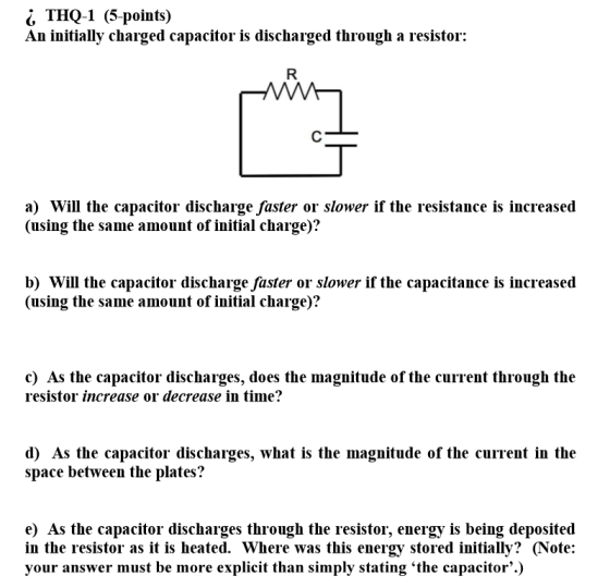 THQ-1 (5-points) An initially charged capacitor is discharged through a resistor: C a) Will the capacitor discharge faster or
