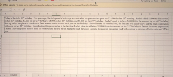 Formatting as Table Styles Office Update To keep up-to-date with security updates, fixes. and improvements, choose Check for Updates. 39 a. day is Rachels 30-birthday Five years ago, Rachel opened a brokerage account when her grand cher gave her S 25,0 O for her 25. birthday Rachel added SZD00。th s account her 26 birthday, $3,000 on her 27h birthday, $4,000 on her 28 birthday, and $5,000 on her 29h birthday. Rachels goal is to have $400,000 in the account by her 40th birthday today, she plans to contribute a fixed amount to the account each year on her birthday. She will make 11 contributions, the first one will occur today, and the final Ⅱ occur on her 40a birthday. Complicating things somewhat s the fct that Rachel plans to withdraw S20 000 from the account on her 3S birthday to finance the down payment home. How large does each of these 1 l contributions have to be for Rachel to reach her goal? Assume the account has eared (nd will continuee eam) an effective return of 12% COVER 10