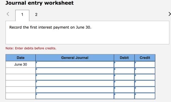 Journal entry worksheet Record the first interest payment on June 30. Note: Enter debits before credits. Date General Journal
