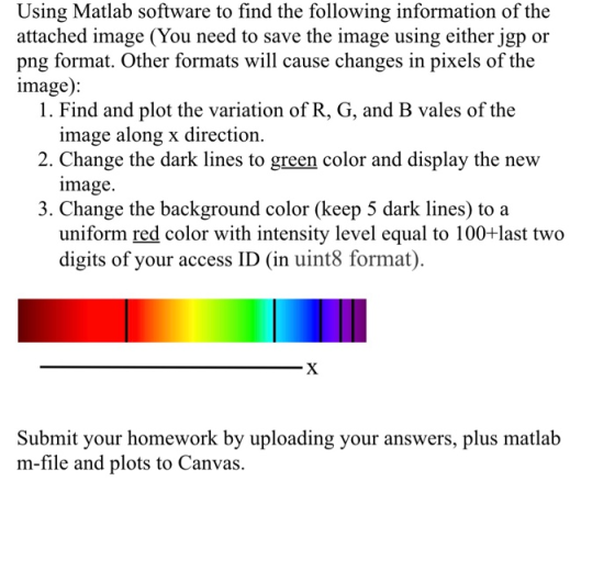 Using Matlab software to find the following information of the attached image (You need to save the image using either jgp or png format. Other formats will cause changes in pixels of the image): 1. Find and plot the variation of R, G, and B vales of the image along x direction image. uniform red color with intensity level equal to 100+last two 2. Change the dark lines to green color and display the new 3. Change the background color (keep 5 dark lines) to a digits of your access ID (in uint8 format) Submit your homework by uploading your answers, plus matlab m-file and plots to Canvas