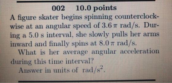 002 10.0 points A figure skater begins spinning counterclock wise at an angular speed of 3.6 π rad/s. Dur- ing a 5.0 s interval, she slowly pulls her arms inward and finally spins at 8.0 π rad/s. What is her average angular acceleration during this time interval? Answer in units of rad/s