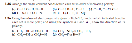 1.35 Arrange the single covalent bonds within each set in order of increasing polarity. (d) C S, C-O,C-N (e) C-Li, C-B, C-Mg 1.36 Using the values of electronegativity given in Table 1.5, predict which indicated bond in each set is more polar, and using the symbols δ+ and δ-, show the direction of its larily. (a) CH,--OH or CH30-H (c) CH,-SH or CH,s-H (b) CH3-NH, or CH3-PH2 (d) CH3-For H-F
