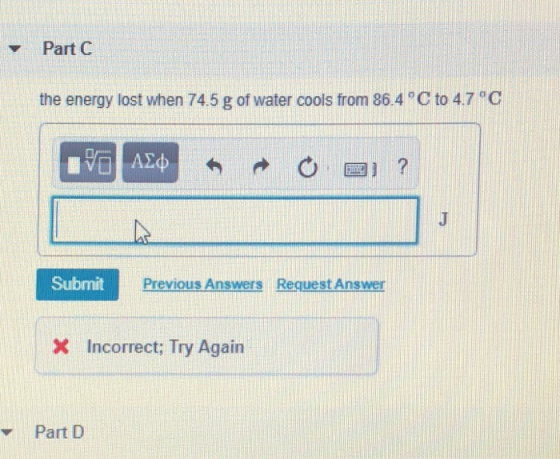 Part C the energy lost when 74.5 g of water cools from 86.4 C to 4.7 C SubmitP Previous Answers Request Answer Incorrect: Try Again Part D
