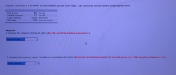 Molander Corporation is a distributor of a sun umbrella used at resort hotels Data concerning the next months budget appear below $27 per unit $17 per unit $8.500 per month Selling price Fixed expenses Unit sales 1,000 units per month Required: 1. Compute the companys margin of safety (Do not round intermediate calculations.) 2 Compute the companys margıin of safety as a percentage of its sales (Round your percentage answer to 2 decimal places p.e 1234 should be entered as 12.34