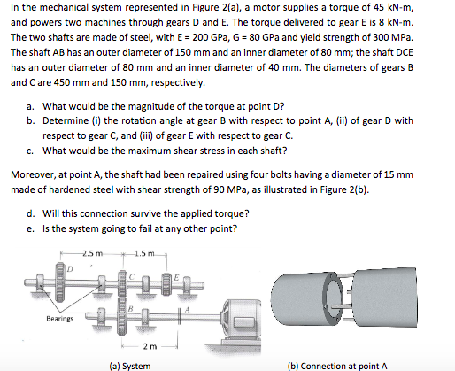 In the mechanical system represented in Figure 2(a), a motor supplies a torque of 45 kN-m, and powers two machines through gears D and E. The torque delivered to gear E is 8 kN-m The two shafts are made of steel, with E200 GPa, G 80 GPa and yield strength of 300 MPa The shaft AB has an outer diameter of 150 mm and an inner diameter of 80 mm; the shaft DCE has an outer diameter of 80 mm and an inner diameter of 40 mm. The diameters of gears B and C are 450 mm and 150 mm, respectively. a. What would be the magnitude of the torque at point D? b. Determine (i) the rotation angle at gear B with respect to point A, (ii) of gear D with respect to gear C, and (ii) of gear E with respect to gear C What would be the maximum shear stress in each shaft? c. Moreover, at point A, the shaft had been repaired using four bolts having a diameter of 15 mm made of hardened steel with shear strength of 90 MPa, as illustrated in Figure 2(b) Will this connection survive the applied torque? Is the system going to fail at any other point? 1.5 m d. e. 2.5 m Bearings 2 m (a) System (b) Connection at point A