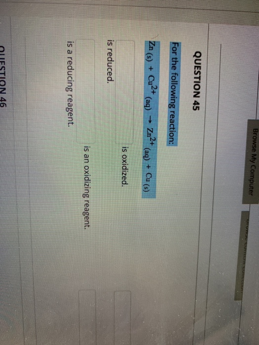 Browse My Computer QUESTION 45 For the following reaction: Zn (s) + Cu2+ (aq) → Zn2+ (aq) + Cu (8) is oxidized. is reduced. i
