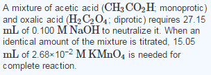 A mixture of acetic acid (CH3 CO2H monoprotic) and oxalic acid (H2C2O4; diprotic) requires 27.15 mL of 0.100 M NaOH to neutralize it. When an identical amount of the mixture is titrated, 15.05 mL of 2.68x10-2 M KMnO, is needed for complete reaction.