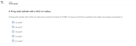 Value 10.00 points A 10 kg solid cylinder with a 50.0 cm radius... A 10 kg solid cylinder with a 50.0 cm radius has a moment of inertia of 1/2 MR2. lf a torque of 2.0 N.m is applied to the object, the angular acceleration is O 1.0 rad/s C 1.6 rad/s O 1.8 rad/s O 21 rad/s O 2.3 rad/s