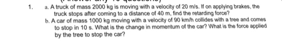 1. a. A truck of mass 2000 kg is moving with a velocity of 20 m/s. If on applying brakes, the truck stops after coming to a distance of 40 m, find the retarding force? b. A car of mass 1000 kg moving with a velocity of 90 km/h collides with a tree and comes to stop in 10 s. What is the change in momentum of the car? What is the force applied by the tree to stop the car?