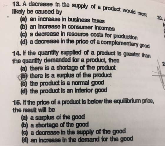 e in the supply of a product would 13. A decreas likely be caused by most 20. (a) an increase in business taxes (b) an increase in consumer incomes (c) a decrease in resource costs for (d) a decrease in the price of a complementary good 14. lf the quantity supplied of a product is greater than the quantity demanded for a product, then (a) there is a shortage of the product by there is a surplus of the product (c) the product is a nomal good (d) the product is an inferior good 15. f the price of a product is below the equilibrium price, the result will be (a) a surplus of the good (b) a shortage of the good (c) a decrease in the supply of the good (d) an increase in the demand for the good