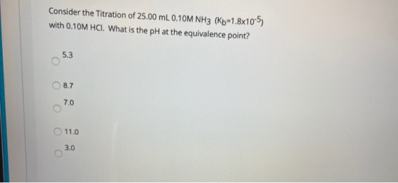 Consider the Titration of 25.00 mL 0.10M NH3 (K5=1.8x10-5) with 0.10M HCI. What is the pH at the equivalence point? 5.3 О 8.7