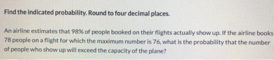 Find the indicated probability. Round to four decimal places. An airline estimates that 98% of people booked on their flights